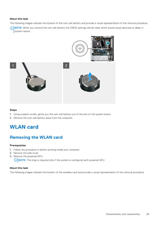 About this task
The following images indicate the location of the coin-cell battery and provide a visual representation of the removal procedure.
NOTE: When you remove the coin cell battery the CMOS settings will be reset which would cause data loss or delay in
system restart.
Steps
1. Using a plastic scribe, gently pry the coin-cell battery out of the slot on the system board.
2. Remove the coin-cell battery away from the computer.
WLAN card
Removing the WLAN card
Prerequisites
1. Follow the procedure in before working inside your computer.
2. Remove the side cover.
3. Remove the powered GPU.
NOTE: This step is required only if the system is configured with powered GPU.
About this task
The following images indicate the location of the wireless card and provide a visual representation of the removal procedure.
Disassembly and reassembly 39
 