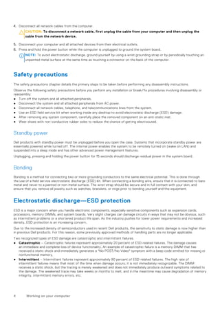 4. Disconnect all network cables from the computer.
CAUTION: To disconnect a network cable, first unplug the cable from your computer and then unplug the
cable from the network device.
5. Disconnect your computer and all attached devices from their electrical outlets.
6. Press and hold the power button while the computer is unplugged to ground the system board.
NOTE: To avoid electrostatic discharge, ground yourself by using a wrist grounding strap or by periodically touching an
unpainted metal surface at the same time as touching a connector on the back of the computer.
Safety precautions
The safety precautions chapter details the primary steps to be taken before performing any disassembly instructions.
Observe the following safety precautions before you perform any installation or break/fix procedures involving disassembly or
reassembly:
● Turn off the system and all attached peripherals.
● Disconnect the system and all attached peripherals from AC power.
● Disconnect all network cables, telephone, and telecommunications lines from the system.
● Use an ESD field service kit when working inside any desktop to avoid electrostatic discharge (ESD) damage.
● After removing any system component, carefully place the removed component on an anti-static mat.
● Wear shoes with non-conductive rubber soles to reduce the chance of getting electrocuted.
Standby power
Dell products with standby power must be unplugged before you open the case. Systems that incorporate standby power are
essentially powered while turned off. The internal power enables the system to be remotely turned on (wake on LAN) and
suspended into a sleep mode and has other advanced power management features.
Unplugging, pressing and holding the power button for 15 seconds should discharge residual power in the system board.
Bonding
Bonding is a method for connecting two or more grounding conductors to the same electrical potential. This is done through
the use of a field service electrostatic discharge (ESD) kit. When connecting a bonding wire, ensure that it is connected to bare
metal and never to a painted or non-metal surface. The wrist strap should be secure and in full contact with your skin, and
ensure that you remove all jewelry such as watches, bracelets, or rings prior to bonding yourself and the equipment.
Electrostatic discharge—ESD protection
ESD is a major concern when you handle electronic components, especially sensitive components such as expansion cards,
processors, memory DIMMs, and system boards. Very slight charges can damage circuits in ways that may not be obvious, such
as intermittent problems or a shortened product life span. As the industry pushes for lower power requirements and increased
density, ESD protection is an increasing concern.
Due to the increased density of semiconductors used in recent Dell products, the sensitivity to static damage is now higher than
in previous Dell products. For this reason, some previously approved methods of handling parts are no longer applicable.
Two recognized types of ESD damage are catastrophic and intermittent failures.
● Catastrophic – Catastrophic failures represent approximately 20 percent of ESD-related failures. The damage causes
an immediate and complete loss of device functionality. An example of catastrophic failure is a memory DIMM that has
received a static shock and immediately generates a "No POST/No Video" symptom with a beep code emitted for missing or
nonfunctional memory.
● Intermittent – Intermittent failures represent approximately 80 percent of ESD-related failures. The high rate of
intermittent failures means that most of the time when damage occurs, it is not immediately recognizable. The DIMM
receives a static shock, but the tracing is merely weakened and does not immediately produce outward symptoms related to
the damage. The weakened trace may take weeks or months to melt, and in the meantime may cause degradation of memory
integrity, intermittent memory errors, etc.
4 Working on your computer
 