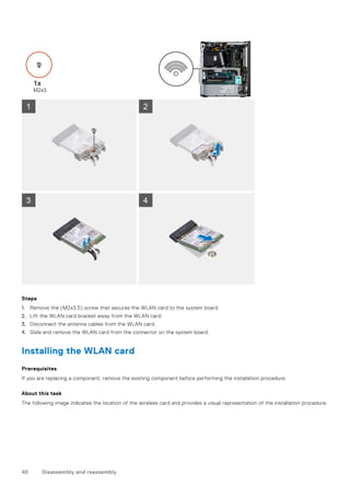Steps
1. Remove the (M2x3.5) screw that secures the WLAN card to the system board.
2. Lift the WLAN card bracket away from the WLAN card.
3. Disconnect the antenna cables from the WLAN card.
4. Slide and remove the WLAN card from the connector on the system board.
Installing the WLAN card
Prerequisites
If you are replacing a component, remove the existing component before performing the installation procedure.
About this task
The following image indicates the location of the wireless card and provides a visual representation of the installation procedure.
40 Disassembly and reassembly
 