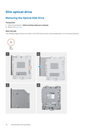Slim optical-drive
Removing the Optical Disk Drive
Prerequisites
1. Follow the procedure in before working inside your computer.
2. Remove the side cover.
About this task
The following images indicate the location of the ODD and provides a visual representation of the removal procedure.
42 Disassembly and reassembly
 