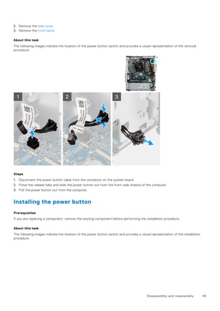 2. Remove the side cover.
3. Remove the front bezel.
About this task
The following images indicate the location of the power button switch and provides a visual representation of the removal
procedure.
Steps
1. Disconnect the power button cable from the connector on the system board.
2. Press the release tabs and slide the power button out from the front-side chassis of the computer.
3. Pull the power button out from the computer.
Installing the power button
Prerequisites
If you are replacing a component, remove the existing component before performing the installation procedure.
About this task
The following images indicate the location of the power button switch and provides a visual representation of the installation
procedure.
Disassembly and reassembly 45
 