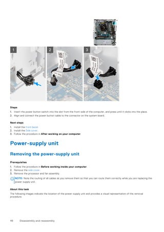 Steps
1. Insert the power button switch into the slot from the front-side of the computer, and press until it clicks into the place.
2. Align and connect the power button cable to the connector on the system board.
Next steps
1. Install the front bezel.
2. Install the Side cover.
3. Follow the procedure in After working on your computer.
Power-supply unit
Removing the power-supply unit
Prerequisites
1. Follow the procedure in Before working inside your computer.
2. Remove the side cover.
3. Remove the processor and fan assembly.
NOTE: Note the routing of all cables as you remove them so that you can route them correctly while you are replacing the
power-supply unit.
About this task
The following images indicate the location of the power-supply unit and provides a visual representation of the removal
procedure.
46 Disassembly and reassembly
 