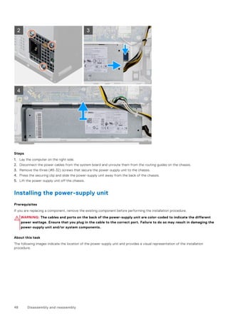 Steps
1. Lay the computer on the right side.
2. Disconnect the power cables from the system board and unroute them from the routing guides on the chassis.
3. Remove the three (#6-32) screws that secure the power-supply unit to the chassis.
4. Press the securing clip and slide the power-supply unit away from the back of the chassis.
5. Lift the power-supply unit off the chassis.
Installing the power-supply unit
Prerequisites
If you are replacing a component, remove the existing component before performing the installation procedure.
WARNING: The cables and ports on the back of the power-supply unit are color-coded to indicate the different
power wattage. Ensure that you plug in the cable to the correct port. Failure to do so may result in damaging the
power-supply unit and/or system components.
About this task
The following images indicate the location of the power-supply unit and provides a visual representation of the installation
procedure.
48 Disassembly and reassembly
 