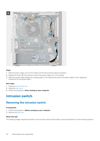 Steps
1. Slide the power-supply unit into the chassis until the securing tab snaps into position.
2. Replace the three (#6-32) screws to secure the power-supply unit to the chassis.
3. Route the power cable through the routing guides on the chassis and connect the power cables to their respective
connectors on the system board.
Next steps
1. Install the fan and heat-sink
2. Install the Side cover.
3. Follow the procedure in After working on your computer.
Intrusion switch
Removing the intrusion switch
Prerequisites
1. Follow the procedure in Before working on your computer.
2. Remove the side cover.
About this task
The following images indicate the location of the intrusion switch and provides a visual representation of the removal procedure.
50 Disassembly and reassembly
 