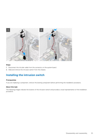 Steps
1. Disconnect the intruder cable from the connector on the system board.
2. Slide and remove the intrusion switch from the chassis.
Installing the intrusion switch
Prerequisites
If you are replacing a component, remove the existing component before performing the installation procedure.
About this task
The following images indicate the location of the intrusion switch and provides a visual representation of the installation
procedure.
Disassembly and reassembly 51
 