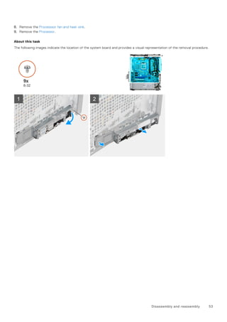 8. Remove the Processsor fan and heat-sink.
9. Remove the Processor.
About this task
The following images indicate the location of the system board and provides a visual representation of the removal procedure.
Disassembly and reassembly 53
 