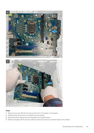 Steps
1. Remove the screw (#6-32) that secures the front I/O-bracket to the chassis.
2. Slide and remove the front I/O-bracket from the chassis.
3. Disconnect all the cables that are connected to the system board.
4. Remove the eight (#6-32) and two (#6-32) screws that secure the system board to the chassis.
Disassembly and reassembly 55
 