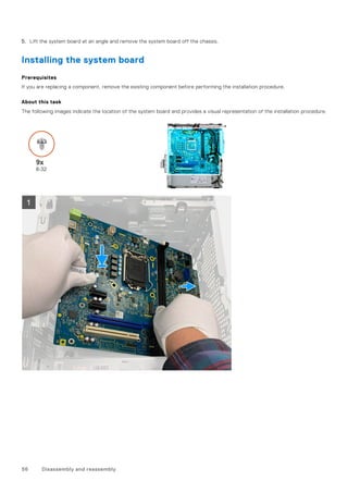 5. Lift the system board at an angle and remove the system board off the chassis.
Installing the system board
Prerequisites
If you are replacing a component, remove the existing component before performing the installation procedure.
About this task
The following images indicate the location of the system board and provides a visual representation of the installation procedure.
56 Disassembly and reassembly
 