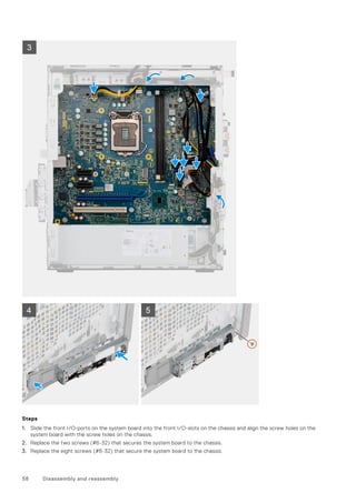 Steps
1. Slide the front I/O-ports on the system board into the front I/O-slots on the chassis and align the screw holes on the
system board with the screw holes on the chassis.
2. Replace the two screws (#6-32) that secures the system board to the chassis.
3. Replace the eight screws (#6-32) that secure the system board to the chassis.
58 Disassembly and reassembly
 