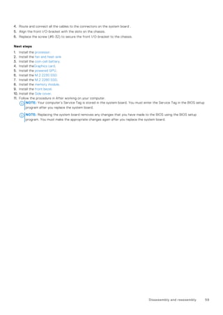 4. Route and connect all the cables to the connectors on the system board .
5. Align the front I/O-bracket with the slots on the chassis.
6. Replace the screw (#6-32) to secure the front I/O-bracket to the chassis.
Next steps
1. Install the processor.
2. Install the fan and heat-sink
3. Install the coin-cell battery.
4. Install theGraphics card.
5. Install the powered GPU.
6. Install the M.2 2230 SSD
7. Install the M.2 2280 SSD.
8. Install the memory module.
9. Install the front bezel.
10. Install the Side cover.
11. Follow the procedure in After working on your computer.
NOTE: Your computer’s Service Tag is stored in the system board. You must enter the Service Tag in the BIOS setup
program after you replace the system board.
NOTE: Replacing the system board removes any changes that you have made to the BIOS using the BIOS setup
program. You must make the appropriate changes again after you replace the system board.
Disassembly and reassembly 59
 