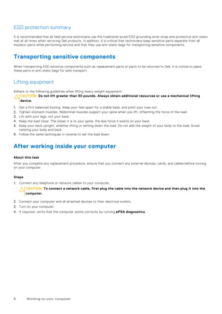 ESD protection summary
It is recommended that all field service technicians use the traditional wired ESD grounding wrist strap and protective anti-static
mat at all times when servicing Dell products. In addition, it is critical that technicians keep sensitive parts separate from all
insulator parts while performing service and that they use anti-static bags for transporting sensitive components.
Transporting sensitive components
When transporting ESD sensitive components such as replacement parts or parts to be returned to Dell, it is critical to place
these parts in anti-static bags for safe transport.
Lifting equipment
Adhere to the following guidelines when lifting heavy weight equipment:
CAUTION: Do not lift greater than 50 pounds. Always obtain additional resources or use a mechanical lifting
device.
1. Get a firm balanced footing. Keep your feet apart for a stable base, and point your toes out.
2. Tighten stomach muscles. Abdominal muscles support your spine when you lift, offsetting the force of the load.
3. Lift with your legs, not your back.
4. Keep the load close. The closer it is to your spine, the less force it exerts on your back.
5. Keep your back upright, whether lifting or setting down the load. Do not add the weight of your body to the load. Avoid
twisting your body and back.
6. Follow the same techniques in reverse to set the load down.
After working inside your computer
About this task
After you complete any replacement procedure, ensure that you connect any external devices, cards, and cables before turning
on your computer.
Steps
1. Connect any telephone or network cables to your computer.
CAUTION: To connect a network cable, first plug the cable into the network device and then plug it into the
computer.
2. Connect your computer and all attached devices to their electrical outlets.
3. Turn on your computer.
4. If required, verify that the computer works correctly by running ePSA diagnostics.
6 Working on your computer
 