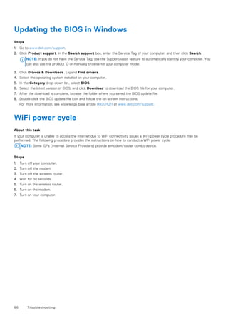 Updating the BIOS in Windows
Steps
1. Go to www.dell.com/support.
2. Click Product support. In the Search support box, enter the Service Tag of your computer, and then click Search.
NOTE: If you do not have the Service Tag, use the SupportAssist feature to automatically identify your computer. You
can also use the product ID or manually browse for your computer model.
3. Click Drivers & Downloads. Expand Find drivers.
4. Select the operating system installed on your computer.
5. In the Category drop-down list, select BIOS.
6. Select the latest version of BIOS, and click Download to download the BIOS file for your computer.
7. After the download is complete, browse the folder where you saved the BIOS update file.
8. Double-click the BIOS update file icon and follow the on-screen instructions.
For more information, see knowledge base article 000124211 at www.dell.com/support.
WiFi power cycle
About this task
If your computer is unable to access the internet due to WiFi connectivity issues a WiFi power cycle procedure may be
performed. The following procedure provides the instructions on how to conduct a WiFi power cycle:
NOTE: Some ISPs (Internet Service Providers) provide a modem/router combo device.
Steps
1. Turn off your computer.
2. Turn off the modem.
3. Turn off the wireless router.
4. Wait for 30 seconds.
5. Turn on the wireless router.
6. Turn on the modem.
7. Turn on your computer.
66 Troubleshooting
 