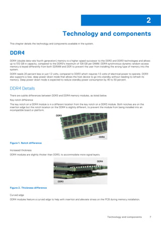 Technology and components
This chapter details the technology and components available in the system.
DDR4
DDR4 (double data rate fourth generation) memory is a higher-speed successor to the DDR2 and DDR3 technologies and allows
up to 512 GB in capacity, compared to the DDR3's maximum of 128 GB per DIMM. DDR4 synchronous dynamic random-access
memory is keyed differently from both SDRAM and DDR to prevent the user from installing the wrong type of memory into the
system.
DDR4 needs 20 percent less or just 1.2 volts, compared to DDR3 which requires 1.5 volts of electrical power to operate. DDR4
also supports a new, deep power-down mode that allows the host device to go into standby without needing to refresh its
memory. Deep power-down mode is expected to reduce standby power consumption by 40 to 50 percent.
DDR4 Details
There are subtle differences between DDR3 and DDR4 memory modules, as listed below.
Key notch difference
The key notch on a DDR4 module is in a different location from the key notch on a DDR3 module. Both notches are on the
insertion edge but the notch location on the DDR4 is slightly different, to prevent the module from being installed into an
incompatible board or platform.
Figure 1. Notch difference
Increased thickness
DDR4 modules are slightly thicker than DDR3, to accommodate more signal layers.
Figure 2. Thickness difference
Curved edge
DDR4 modules feature a curved edge to help with insertion and alleviate stress on the PCB during memory installation.
2
Technology and components 7
 