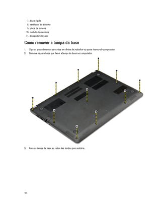 7. disco rígido
8. ventilador do sistema
9. placa de sistema
10. módulo de memória
11. dissipador de calor

Como remover a tampa da base
1.

Siga os procedimentos descritos em Antes de trabalhar na parte interna do computador.

2.

Remova os parafusos que fixam a tampa da base ao computador.

3.

Force a tampa da base ao redor das bordas para soltá-la.

10

 