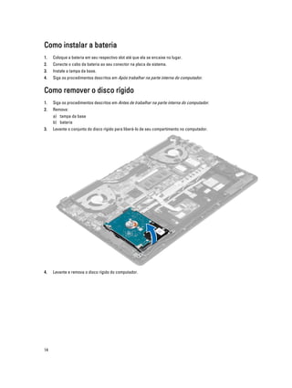 Como instalar a bateria
1.

Coloque a bateria em seu respectivo slot até que ela se encaixe no lugar.

2.

Conecte o cabo da bateria ao seu conector na placa de sistema.

3.

Instale a tampa da base.

4.

Siga os procedimentos descritos em Após trabalhar na parte interna do computador.

Como remover o disco rígido
1.

Siga os procedimentos descritos em Antes de trabalhar na parte interna do computador.

2.

Remova:
a) tampa da base
b) bateria

3.

Levante o conjunto do disco rígido para liberá-lo de seu compartimento no computador.

4.

Levante e remova o disco rígido do computador.

14

 