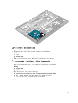 Como instalar o disco rígido
1.

Coloque o conjunto do disco rígido dentro do compartimento no computador.

2.

Instale:
a) bateria
b) tampa da base

3.

Siga os procedimentos descritos em Após trabalhar na parte interna do computador.

Como remover a bateria de célula tipo moeda
1.

Siga os procedimentos descritos em Antes de trabalhar na parte interna do computador.

2.

Remova:
a) tampa da base
b) bateria

3.

Siga estes passos, tal como se mostra a ilustração:
a) Desconecte o cabo da bateria tipo célula do respectivo conector na placa do sistema.
b) Solte o cabo da bateria de célula tipo moeda do canal de encaminhamento.
c) Erga e remova a bateria de célula tipo moeda do computador.

15

 