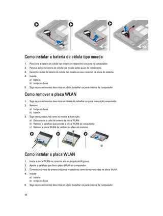 Como instalar a bateria de célula tipo moeda
1.

Posicione a bateria de célula tipo moeda no respectivo encaixe no computador.

2.

Passe o cabo da bateria de célula tipo moeda pelas guias de roteamento.

3.

Conecte o cabo da bateria de célula tipo moeda ao seu conector na placa do sistema.

4.

Instale:
a) bateria
b) tampa da base

5.

Siga os procedimentos descritos em Após trabalhar na parte interna do computador.

Como remover a placa WLAN
1.

Siga os procedimentos descritos em Antes de trabalhar na parte interna do computador.

2.

Remova:
a) tampa da base
b) bateria

3.

Siga estes passos, tal como se mostra a ilustração:
a) Desconecte o cabo de antena da placa WLAN.
b) Remova o parafuso que prende a placa WLAN ao computador.
c) Remova a placa WLAN da ranhura na placa de sistema.

Como instalar a placa WLAN
1.

Insira a placa WLAN no conector em um ângulo de 45 graus.

2.

Aperte o parafuso que fixa a placa WLAN ao computador.

3.

Conecte os cabos da antena aos seus respectivos conectores marcados na placa WLAN.

4.

Instale:
a) bateria
b) tampa da base

5.

16

Siga os procedimentos descritos em Após trabalhar na parte interna do computador.

 