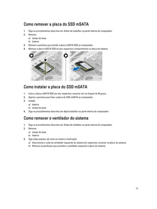 Como remover a placa do SSD mSATA
1.

Siga os procedimentos descritos em Antes de trabalhar na parte interna do computador.

2.

Remova:
a) tampa da base
b) bateria

3.

Remova o parafuso que prende a placa mSATA SSD ao computador.

4.

Remova a placa mSATA SSD do seu respectivo compartimento na placa de sistema.

Como instalar a placa do SSD mSATA
1.

Insira a placa mSATA SSD em seu respectivo conector em um ângulo de 45 graus.

2.

Aperte o parafuso para fixar a placa do SSD mSATA ao computador.

3.

Instale:
a) bateria
b) tampa da base

4.

Siga os procedimentos descritos em Após trabalhar na parte interna do computador.

Como remover o ventilador do sistema
1.

Siga os procedimentos descritos em Antes de trabalhar na parte interna do computador.

2.

Remova:
a) tampa da base
b) bateria

3.

Siga estes passos, tal como se mostra a ilustração:
a) Desconecte o cabo do ventilador esquerdo do sistema do respectivo conector na placa do sistema.
b) Remova os parafusos que prendem o ventilador esquerdo à placa do sistema.

17

 