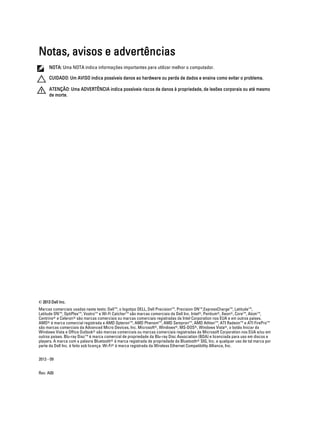 Notas, avisos e advertências
NOTA: Uma NOTA indica informações importantes para utilizar melhor o computador.
CUIDADO: Um AVISO indica possíveis danos ao hardware ou perda de dados e ensina como evitar o problema.
ATENÇÃO: Uma ADVERTÊNCIA indica possíveis riscos de danos à propriedade, de lesões corporais ou até mesmo
de morte.

© 2013 Dell Inc.
Marcas comerciais usadas neste texto: Dell™, o logotipo DELL, Dell Precision™, Precision ON™,ExpressCharge™, Latitude™,
Latitude ON™, OptiPlex™, Vostro™ e Wi-Fi Catcher™ são marcas comerciais da Dell Inc. Intel®, Pentium®, Xeon®, Core™, Atom™,
Centrino® e Celeron® são marcas comerciais ou marcas comerciais registradas da Intel Corporation nos EUA e em outros países.
AMD® é marca comercial registrada e AMD Opteron™, AMD Phenom™, AMD Sempron™, AMD Athlon™, ATI Radeon™ e ATI FirePro™
são marcas comerciais da Advanced Micro Devices, Inc. Microsoft®, Windows®, MS-DOS®, Windows Vista®, o botão Iniciar do
Windows Vista e Office Outlook® são marcas comerciais ou marcas comerciais registradas da Microsoft Corporation nos EUA e/ou em
outros países. Blu-ray Disc™ é marca comercial de propriedade da Blu-ray Disc Association (BDA) e licenciada para uso em discos e
players. A marca com a palavra Bluetooth® é marca registrada de propriedade da Bluetooth® SIG, Inc. e qualquer uso de tal marca por
parte da Dell Inc. é feito sob licença. Wi-Fi® é marca registrada da Wireless Ethernet Compatibility Alliance, Inc.
2013 - 09
Rev. A00

 