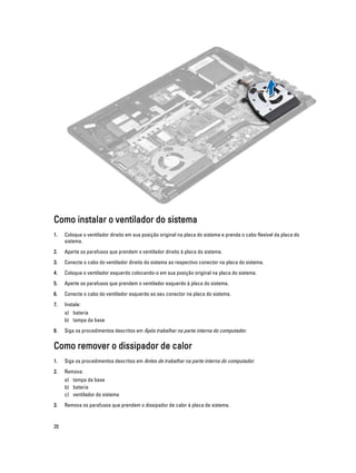 Como instalar o ventilador do sistema
1.

Coloque o ventilador direito em sua posição original na placa do sistema e prenda o cabo flexível da placa do
sistema.

2.

Aperte os parafusos que prendem o ventilador direito à placa do sistema.

3.

Conecte o cabo do ventilador direito do sistema ao respectivo conector na placa do sistema.

4.

Coloque o ventilador esquerdo colocando-o em sua posição original na placa do sistema.

5.

Aperte os parafusos que prendem o ventilador esquerdo à placa do sistema.

6.

Conecte o cabo do ventilador esquerdo ao seu conector na placa do sistema.

7.

Instale:
a) bateria
b) tampa da base

8.

Siga os procedimentos descritos em Após trabalhar na parte interna do computador.

Como remover o dissipador de calor
1.

Siga os procedimentos descritos em Antes de trabalhar na parte interna do computador.

2.

Remova:
a) tampa da base
b) bateria
c) ventilador do sistema

3.

20

Remova os parafusos que prendem o dissipador de calor à placa de sistema.

 