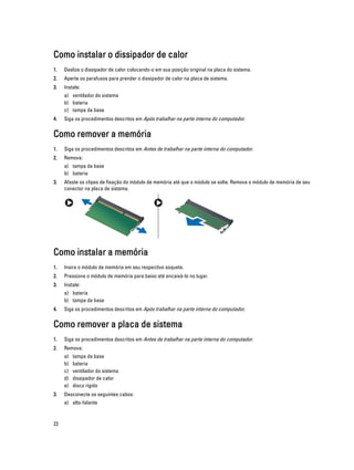 Como instalar o dissipador de calor
1.

Deslize o dissipador de calor colocando-o em sua posição original na placa do sistema.

2.

Aperte os parafusos para prender o dissipador de calor na placa de sistema.

3.

Instale:
a) ventilador do sistema
b) bateria
c) tampa da base

4.

Siga os procedimentos descritos em Após trabalhar na parte interna do computador.

Como remover a memória
1.

Siga os procedimentos descritos em Antes de trabalhar na parte interna do computador.

2.

Remova:
a) tampa da base
b) bateria

3.

Afaste os clipes de fixação do módulo de memória até que o módulo se solte. Remova o módulo de memória de seu
conector na placa de sistema.

Como instalar a memória
1.

Insira o módulo de memória em seu respectivo soquete.

2.

Pressione o módulo de memória para baixo até encaixá-lo no lugar.

3.

Instale:
a) bateria
b) tampa da base

4.

Siga os procedimentos descritos em Após trabalhar na parte interna do computador.

Como remover a placa de sistema
1.

Siga os procedimentos descritos em Antes de trabalhar na parte interna do computador.

2.

Remova:
a)
b)
c)
d)
e)

3.

tampa da base
bateria
ventilador do sistema
dissipador de calor
disco rígido

Desconecte os seguintes cabos:
a) alto-falante

22

 