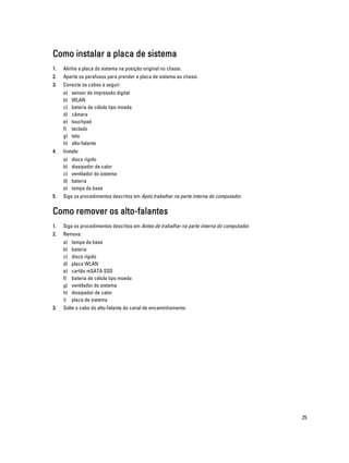 Como instalar a placa de sistema
1.

Alinhe a placa do sistema na posição original no chassi.

2.

Aperte os parafusos para prender a placa de sistema ao chassi.

3.

Conecte os cabos a seguir:
a)
b)
c)
d)
e)
f)
g)
h)

4.

Instale:
a)
b)
c)
d)
e)

5.

sensor de impressão digital
WLAN
bateria de célula tipo moeda
câmera
touchpad
teclado
tela
alto-falante
disco rígido
dissipador de calor
ventilador do sistema
bateria
tampa da base

Siga os procedimentos descritos em Após trabalhar na parte interna do computador.

Como remover os alto-falantes
1.

Siga os procedimentos descritos em Antes de trabalhar na parte interna do computador.

2.

Remova:
a)
b)
c)
d)
e)
f)
g)
h)
i)

3.

tampa da base
bateria
disco rígido
placa WLAN
cartão mSATA SSD
bateria de célula tipo moeda
ventilador do sistema
dissipador de calor
placa de sistema

Solte o cabo do alto-falante do canal de encaminhamento.

25

 