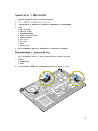 Como instalar os alto-falantes
1.

Coloque os alto-falantes na posição original no computador.

2.

Passe o cabo do alto-falante pelo canal de roteamento.

3.

Conecte o conector do alto-falante ao seu respectivo compartimento na placa de sistema.

4.

Instale:
a)
b)
c)
d)
e)
f)
g)
h)
i)

5.

placa de sistema
dissipador de calor
ventilador do sistema
bateria de célula tipo moeda
cartão mSATA SSD
placa WLAN
disco rígido
bateria
tampa da base

Siga os procedimentos descritos em Após trabalhar na parte interna do computador.

Como remover o conjunto da tela
1.

Siga os procedimentos descritos em Antes de trabalhar na parte interna do computador.

2.

Remova:
a) tampa da base
b) bateria

3.

Desconecte o cabo LVDS e o cabo da câmera de seus conectores na placa do sistema.

27

 