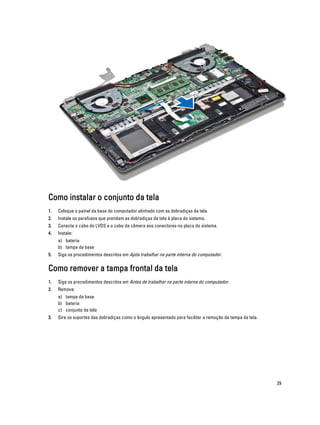 Como instalar o conjunto da tela
1.

Coloque o painel da base do computador alinhado com as dobradiças da tela.

2.

Instale os parafusos que prendem as dobradiças da tela à placa do sistema.

3.

Conecte o cabo do LVDS e o cabo da câmera aos conectores na placa do sistema.

4.

Instale:
a) bateria
b) tampa da base

5.

Siga os procedimentos descritos em Após trabalhar na parte interna do computador.

Como remover a tampa frontal da tela
1.

Siga os procedimentos descritos em Antes de trabalhar na parte interna do computador.

2.

Remova:
a) tampa da base
b) bateria
c) conjunto da tela

3.

Gire os suportes das dobradiças como o ângulo apresentado para facilitar a remoção da tampa da tela.

29

 