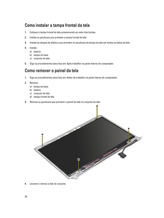 Como instalar a tampa frontal da tela
1.

Coloque a tampa frontal da tela pressionando ao redor das bordas.

2.

Instale os parafusos que prendem a tampa frontal da tela.

3.

Instale as tampas de plástico que prendem os parafusos da tampa da tela em ambos os lados da tela.

4.

Instale:
a) bateria
b) tampa da base
c) conjunto da tela

5.

Siga os procedimentos descritos em Após trabalhar na parte interna do computador.

Como remover o painel da tela
1.

Siga os procedimentos descritos em Antes de trabalhar na parte interna do computador.

2.

Remova:
a)
b)
c)
d)

tampa da base
bateria
conjunto da tela
tampa frontal da tela

3.

Remova os parafusos que prendem o painel da tela no conjunto da tela.

4.

Levante e remova a tela do conjunto.

32

 