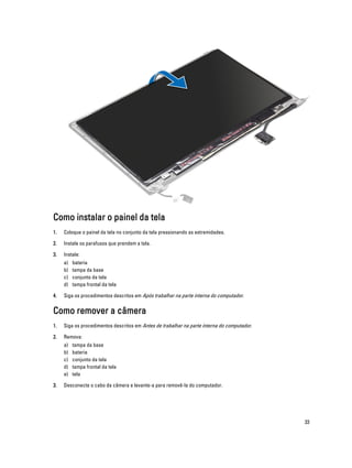 Como instalar o painel da tela
1.

Coloque o painel da tela no conjunto da tela pressionando as extremidades.

2.

Instale os parafusos que prendem a tela.

3.

Instale:
a)
b)
c)
d)

4.

bateria
tampa da base
conjunto da tela
tampa frontal da tela

Siga os procedimentos descritos em Após trabalhar na parte interna do computador.

Como remover a câmera
1.

Siga os procedimentos descritos em Antes de trabalhar na parte interna do computador.

2.

Remova:
a)
b)
c)
d)
e)

3.

tampa da base
bateria
conjunto da tela
tampa frontal da tela
tela

Desconecte o cabo da câmera e levante-a para removê-la do computador.

33

 