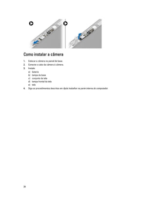 Como instalar a câmera
1.

Colocar a câmera no painel de base.

2.

Conecte o cabo da câmera à câmera.

3.

Instale:
a)
b)
c)
d)
e)

4.

34

bateria
tampa da base
conjunto da tela
tampa frontal da tela
tela

Siga os procedimentos descritos em Após trabalhar na parte interna do computador.

 