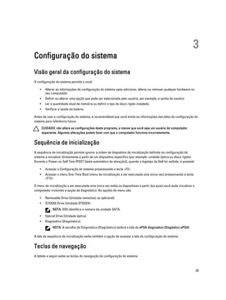 Configuração do sistema

3

Visão geral da configuração do sistema
A configuração do sistema permite a você:
•

Alterar as informações de configuração do sistema após adicionar, alterar ou remover qualquer hardware no
seu computador.

•

Definir ou alterar uma opção que pode ser selecionada pelo usuário, por exemplo, a senha do usuário.

•

Ler a quantidade atual de memória ou definir o tipo de disco rígido instalado.

•

Verificar a saúde da bateria.

Antes de usar a configuração do sistema, é recomendável que você anote as informações das telas de configuração do
sistema para referência futura.
CUIDADO: não altere as configurações deste programa, a menos que você seja um usuário de computador
experiente. Algumas alterações podem fazer com que o computador funcione incorretamente.

Sequência de inicialização
A sequência de inicialização permite ignorar a ordem de dispositivo de inicialização definida na configuração do
sistema e inicializar diretamente a partir de um dispositivo específico (por exemplo: unidade óptica ou disco rígido).
Durante o Power-on Self Test (POST [teste automático de ativação]), quando o logotipo da Dell for exibido, é possível:
•

Acessar a Configuração do sistema pressionando a tecla <F2>

•

Acessar o menu One-Time Boot (menu de inicialização a ser executada uma única vez) pressionando a tecla
<F12>

O menu de inicialização a ser executada uma única vez exibe os dispositivos a partir dos quais você pode inicializar o
computador incluindo a opção de diagnóstico. As opções do menu são:
•

Removable Drive (Unidade removível, se aplicável)

•

STXXXX Drive (Unidade STXXXX)
NOTA: XXX identifica o número da unidade SATA.

•

Optical Drive (Unidade óptica)

•

Diagnostics (Diagnóstico)
NOTA: A escolha de Diagnostics (Diagnóstico) exibirá a tela do ePSA diagnostics (Diagóstico ePSA).

A tela de sequência de inicialização exibe também a opção de acessar a tela da configuração do sistema.

Teclas de navegação
A tabela a seguir exibe as teclas de navegação da configuração do sistema.

35

 