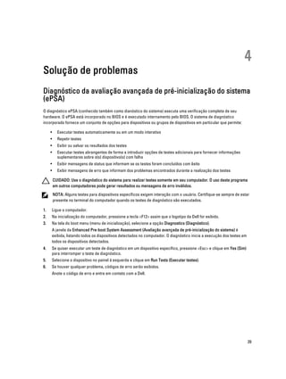 Solução de problemas

4

Diagnóstico da avaliação avançada de pré-inicialização do sistema
(ePSA)
O diagnóstico ePSA (conhecido também como dianóstico do sistema) executa uma verificação completa de seu
hardware. O ePSA está incorporado no BIOS e é executado internamento pelo BIOS. O sistema de diagnóstico
incorporado fornece um conjunto de opções para dispositivos ou grupos de dispositivos em particular que permite:
•

Executar testes automaticamente ou em um modo interativo

•

Repetir testes

•

Exibir ou salvar os resultados dos testes

•

Executar testes abrangentes de forma a introduzir opções de testes adicionais para fornecer informações
suplementares sobre o(s) dispositivo(s) com falha

•

Exibir mensagens de status que informam se os testes foram concluídos com êxito

•

Exibir mensagens de erro que informam dos problemas encontrados durante a realização dos testes
CUIDADO: Use o diagnóstico do sistema para realizar testes somente em seu computador. O uso deste programa
em outros computadores pode gerar resultados ou mensagens de erro inválidos.
NOTA: Alguns testes para dispositivos específicos exigem interação com o usuário. Certifique-se sempre de estar
presente no terminal do computador quando os testes de diagnóstico são executados.

1.

Ligue o computador.

2.

Na inicialização do computador, pressione a tecla <F12> assim que o logotipo da Dell for exibido.

3.

Na tela do boot menu (menu de inicialização), selecione a opção Diagnostics (Diagnóstico).
A janela da Enhanced Pre-boot System Assessment (Avaliação avançada de pré-inicialização do sistema) é
exibida, listando todos os dispositivos detectados no computador. O diagnóstico inicia a execução dos testes em
todos os dispositivos detectados.

4.

Se quiser executar um teste de diagnóstico em um dispositivo específico, pressione <Esc> e clique em Yes (Sim)
para interromper o teste de diagnóstico.

5.

Selecione o dispositivo no painel à esquerda e clique em Run Tests (Executar testes).

6.

Se houver qualquer problema, códigos de erro serão exibidos.
Anote o código de erro e entre em contato com a Dell.

39

 
