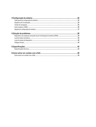 3 Configuração do sistema......................................................................................................... 35
Visão geral da configuração do sistema................................................................................................................ 35
Sequência de inicialização.....................................................................................................................................35
Teclas de navegação..............................................................................................................................................35
Como atualizar o BIOS ........................................................................................................................................... 36
Opções de configuração do sistema......................................................................................................................37

4 Solução de problemas..............................................................................................................39
Diagnóstico da avaliação avançada de pré-inicialização do sistema (ePSA).......................................................39
Luzes de status da bateria......................................................................................................................................40
Luzes de status do dispositivo................................................................................................................................ 40
Códigos de bipe...................................................................................................................................................... 40

5 Especificações.......................................................................................................................... 43
Especificações técnicas.........................................................................................................................................43

6 Como entrar em contato com a Dell...................................................................................... 49
Como entrar em contato com a Dell....................................................................................................................... 49

 