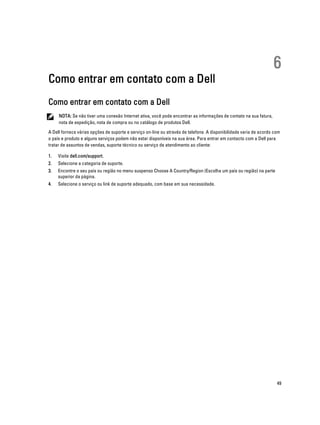 Como entrar em contato com a Dell

6

Como entrar em contato com a Dell
NOTA: Se não tiver uma conexão Internet ativa, você pode encontrar as informações de contato na sua fatura,
nota de expedição, nota de compra ou no catálogo de produtos Dell.
A Dell fornece várias opções de suporte e serviço on-line ou através de telefone. A disponibilidade varia de acordo com
o país e produto e alguns serviços podem não estar disponíveis na sua área. Para entrar em contacto com a Dell para
tratar de assuntos de vendas, suporte técnico ou serviço de atendimento ao cliente:
1.

Visite dell.com/support.

2.

Selecione a categoria de suporte.

3.

Encontre o seu país ou região no menu suspenso Choose A Country/Region (Escolha um país ou região) na parte
superior da página.

4.

Selecione o serviço ou link de suporte adequado, com base em sua necessidade.

49

 