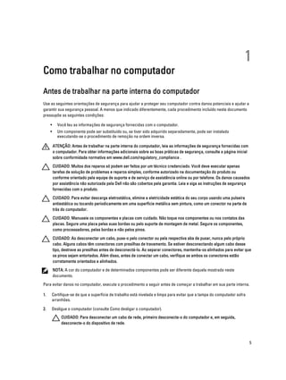 Como trabalhar no computador

1

Antes de trabalhar na parte interna do computador
Use as seguintes orientações de segurança para ajudar a proteger seu computador contra danos potenciais e ajudar a
garantir sua segurança pessoal. A menos que indicado diferentemente, cada procedimento incluído neste documento
pressupõe as seguintes condições:
•

Você leu as informações de segurança fornecidas com o computador.

•

Um componente pode ser substituído ou, se tiver sido adquirido separadamente, pode ser instalado
executando-se o procedimento de remoção na ordem inversa.
ATENÇÃO: Antes de trabalhar na parte interna do computador, leia as informações de segurança fornecidas com
o computador. Para obter informações adicionais sobre as boas práticas de segurança, consulte a página inicial
sobre conformidade normativa em www.dell.com/regulatory_compliance .
CUIDADO: Muitos dos reparos só podem ser feitos por um técnico credenciado. Você deve executar apenas
tarefas de solução de problemas e reparos simples, conforme autorizado na documentação do produto ou
conforme orientado pela equipe de suporte e de serviço de assistência online ou por telefone. Os danos causados
por assistência não autorizada pela Dell não são cobertos pela garantia. Leia e siga as instruções de segurança
fornecidas com o produto.
CUIDADO: Para evitar descarga eletrostática, elimine a eletricidade estática do seu corpo usando uma pulseira
antiestática ou tocando periodicamente em uma superfície metálica sem pintura, como um conector na parte de
trás do computador.
CUIDADO: Manuseie os componentes e placas com cuidado. Não toque nos componentes ou nos contatos das
placas. Segure uma placa pelas suas bordas ou pelo suporte de montagem de metal. Segure os componentes,
como processadores, pelas bordas e não pelos pinos.
CUIDADO: Ao desconectar um cabo, puxe-o pelo conector ou pela respectiva aba de puxar, nunca pelo próprio
cabo. Alguns cabos têm conectores com presilhas de travamento. Se estiver desconectando algum cabo desse
tipo, destrave as presilhas antes de desconectá-lo. Ao separar conectores, mantenha-os alinhados para evitar que
os pinos sejam entortados. Além disso, antes de conectar um cabo, verifique se ambos os conectores estão
corretamente orientados e alinhados.
NOTA: A cor do computador e de determinados componentes pode ser diferente daquela mostrada neste
documento.

Para evitar danos no computador, execute o procedimento a seguir antes de começar a trabalhar em sua parte interna.
1.

Certifique-se de que a superfície de trabalho está nivelada e limpa para evitar que a tampa do computador sofra
arranhões.

2.

Desligue o computador (consulte Como desligar o computador).
CUIDADO: Para desconectar um cabo de rede, primeiro desconecte-o do computador e, em seguida,
desconecte-o do dispositivo de rede.

5

 