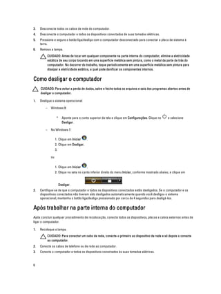 3.

Desconecte todos os cabos de rede do computador.

4.

Desconecte o computador e todos os dispositivos conectados de suas tomadas elétricas.

5.

Pressione e segure o botão liga/desliga com o computador desconectado para conectar a placa de sistema à
terra.

6.

Remova a tampa.
CUIDADO: Antes de tocar em qualquer componente na parte interna do computador, elimine a eletricidade
estática de seu corpo tocando em uma superfície metálica sem pintura, como o metal da parte de trás do
computador. No decorrer do trabalho, toque periodicamente em uma superfície metálica sem pintura para
dissipar a eletricidade estática, a qual pode danificar os componentes internos.

Como desligar o computador
CUIDADO: Para evitar a perda de dados, salve e feche todos os arquivos e saia dos programas abertos antes de
desligar o computador.
1.

Desligue o sistema operacional:
–

Windows 8:
*

–

Aponte para o canto superior da tela e clique em Configurações. Clique no
Desligar.

e selecione

No Windows 7:
1. Clique em Iniciar

.

2. Clique em Desligar.
3.
ou
1. Clique em Iniciar

.

2. Clique na seta no canto inferior direito do menu Iniciar, conforme mostrado abaixo, e clique em

Desligar.
2.

Certifique-se de que o computador e todos os dispositivos conectados estão desligados. Se o computador e os
dispositivos conectados não tiverem sido desligados automaticamente quando você desligou o sistema
operacional, mantenha o botão liga/desliga pressionado por cerca de 4 segundos para desligá-los.

Após trabalhar na parte interna do computador
Após concluir qualquer procedimento de recolocação, conecte todos os dispositivos, placas e cabos externos antes de
ligar o computador.
1.

Recoloque a tampa.
CUIDADO: Para conectar um cabo de rede, conecte-o primeiro ao dispositivo de rede e só depois o conecte
ao computador.

2.

Conecte os cabos de telefone ou de rede ao computador.

3.

Conecte o computador e todos os dispositivos conectados às suas tomadas elétricas.

6

 