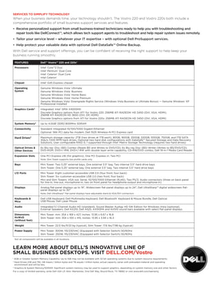 SERVICES TO SIMPLIFY TECHNOLOGY
When your business demands time, your technology shouldn’t. The Vostro 220 and Vostro 220s both include a
comprehensive portfolio of small business support services and features.
•	 	 eceive	personalized	support	from	small	business-trained	technicians	ready	to	help	you	with	troubleshooting	and		
   R
   repair	tools	like	DellConnect™,	which	allows	tech	support	agents	to	troubleshoot	and	help	repair	system	issues	remotely.
•	 Tailor	your	service	level	–	whatever	your	IT	expertise	–	with	optional	Dell	ProSupport	services.	
•	 Help	protect	your	valuable	data	with	optional	Dell	DataSafe™	Online	Backup.	
With Dell service and support offerings, you can be confident of receiving the right support to help keep your
business running smoothly.

    FEATURES                 Dell™ Vostro™ 220 and 220s*

    Processors               Intel® Core™2 Duo
                             Intel® Pentium® Dual Core
                             Intel® Celeron® Dual Core
                             Intel Celeron®

    Chipset                  Intel® G45 Express chipset

    Operating                Genuine Windows Vista® Ultimate
    System                   Genuine Windows Vista® Business
                             Genuine Windows Vista® Home Basic
                             Genuine Windows Vista® Home Premium
                             Genuine Windows Vista® Downgrade Rights Service (Windows Vista Business or Ultimate Bonus) — Genuine Windows® XP
                             Professional Installed

    Graphics Cards3          Integrated: Intel® GMA X4500HD
                             Discrete Graphics options from ATI® for Vostro 220: 256MB ATI RADEon® HD 3450 (DVI, VGA, HDMI),
                             256MB ATI RADEon HD 3650 (DVI, DP, HDMI)
                             Discrete Graphics options from ATI for Vostro 220s: 256MB ATI RADEon HD 3450 (DVI, VGA, HDMI)

    System Memory3           Up to 4.0GB1 DDR2 800MHz SDRAM

    Connectivity             Standard: Integrated 10/100/1000 Gigabit Ethernet
                             optional: 56K PCI data fax modem, Dell 1505 Wireless-n PCI Express card

    Hard Drives2             Maximum storage capacity: 2TB (two drives at 1TB each), 80GB, 160GB, 250GB, 320GB, 500GB, 750GB, and 1TB SATA
                             3Gb/s 7200 RPM hard drives, optional two hard disk configurations with DataSafe™ Secured Storage and Data Recovery
                             Solutions, User configurable RAID 0, 1 supported through Intel® Matrix Storage Technology (requires two hard drives)

    Optical Drives &         6x Blu-ray® Disc (BD) Combo (Reads BD and Writes to DVD/CD), 6x Blu-ray Disc (BD) Writer (Writes to BD/DVD/CD),
    Other Devices            DVD-RoM, DVD+/-RW, DVD+/-RW with double layer write capability, CD-RW/DVD combo, Dell 19-in-1 Media Card Reader

    Expansion Slots          one PCI Express x16 (for graphics), one PCI Express x1, Two PCI
                             note: Slim Tower supports low profile cards only

    Bays                     Mini Tower: Two 5.25" external bays, one external 3.5" bay, Two internal 3.5" hard drive bays
                             Slim Tower: one 5.25" external bay, one external 3.5" bay, Two internal 3.5" hard drive bays

    I/O Ports                Mini Tower: Eight customer-accessible USB 2.0 (four front, four back)
                             Slim Tower: Six customer-accessible USB 2.0 (two front, four back)
                             Mini and Slim Towers: VGA out, Serial, 10/100/1000 Ethernet (RJ45), Two PS/2, Audio connectors (three on back panel
                             for line-in, line-out, microphone-in, two on front panel for headphone-output and microphone-in)

    Displays                 Analog flat-panel displays up to 19", Widescreen flat-panel displays up to 24", Dell UltraSharp™ digital widescreen flat-
                             panel displays up to 30"
                             note: Dell UltraSharp™ flat-panel displays have adjustable stand & VGA/DVI connectors

    Keyboards &              Dell USB Keyboard, Dell Multimedia Keyboard, Dell Bluetooth® Keyboard & Mouse Bundle, Dell optical
    Mice                     USB Mouse, Dell Laser Mouse

    Audio                    Integrated 5.1 Channel Audio HD (standard), Sound Blaster Audigy HD SW Edition for Windows Vista (optional),
                             External Speakers: Dell AX210, Dell A525, AX510PA and AX510 sound bars available with select flat-panel displays

    Dimensions               Mini Tower: mm: 354 x 169 x 427, inches: 13.95 x 6.67 x 16.8
    HxWxD                    Slim Tower: mm: 354 x 100 x 415, inches: 13.95 x 3.94 x 16.3
    (without feet)

    Weight                   Mini Tower: 22.0 lbs/9.53 kg (typical), Slim Tower: 17.6 lbs/7.98 kg (typical)

    Power Supply             Mini Tower: 300W, 115/230VAC (Equipped with Selector Switch) 50/60Hz
                             Slim Tower: 250W, 115/230VAC (Equipped with Selector Switch) 50/60Hz
    not all components will be available in all locations.



LEARN MORE ABOUT DELL’S INNOVATIVE LINE OF
SMALL BUSINESS DESKTOPS. VISIT DELL.COM/Vostro
1
    4GB or Greater System Memory Capability: Up to 1GB may not be available with 32-bit operating systems due to system resource requirements.
2
    Hard Drives (GB and TB): GB means 1 billion bytes and TB equals 1 trillion bytes; actual capacity varies with preloaded material and operating
    environment and will be less.
3
    Graphics & System Memory/SDRAM: Significant system memory may be used to support graphics, depending on system memory size and other factors
For a copy of limited warranty, write Dell USA LP, Attn: Warranties, one Dell Way, Round Rock, TX 78682 or visit www.dell.com/warranty.
 