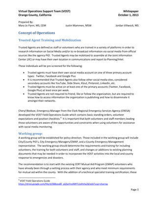 Virtual Operations Support Team (VOST)
Orange County, California
Prepared By:
Mary Jo Flynn, MS, CEM

Justin Mammen, MSW

Whitepaper
October 1, 2013
Jordan Villwock, MS

Concept of Operations
Trusted Agent Training and Mobilization
Trusted Agents are defined as staff or volunteers who are trained in a variety of platforms in order to
research information on Social Media and/or to re-broadcast information via social media from official
sources like the agency PIO. Trusted Agents may be mobilized to assemble at the Joint Information
Center (JIC) or may have their own location in communications and report to Planning/Intel.
These individuals will be pre-screened for the following:
•
•
•
•

Trusted agents must have their own social media account on one of three primary account
types: Twitter, Facebook and Google Plus
It is recommended that Trusted Agents also follow other social media sites, considered
secondary accounts like YouTube, Slide Share, Klout, Pinterest, LinkedIn, etc.
Trusted Agents must be active on at least one of the primary accounts (Twitter, Facebook,
Google Plus) at least once per week.
Trusted Agents are not required to friend, like or follow the organization, but are required to
know how to access information the organization is publishing and how to disseminate it
amongst their networks.

Cheryl Bledsoe, Emergency Manager from the Clark Regional Emergency Services Agency (CRESA)
developed the VOST Field Operations Guide which contains basic standing orders, volunteer
expectations and position checklists.8 It is important that both volunteers and staff members leading
those volunteers are aware of the opportunities and constraints when using volunteers for assistance
with social media monitoring.

Working group:
A working group will be established for policy direction. Those included in the working group will include
City/County PIO’s, City Emergency Managers/CMAP, and a County Emergency Management
representative. The working group should determine the requirements and training for including
volunteers, the training for both volunteers and staff, and changes or additions to existing planning
documents that may be needed in order to incorporate the VOST activities into the local and county
response to emergencies and disasters.
The recommendation is to start with the existing CERT Mutual Aid Program (CMAP) volunteers who
have already been through a vetting process with their agency and who meet minimum requirements
for mutual aid within the county. With the addition of a technical specialist training certification, these
8

VOST Field Operations Guide
https://drive.google.com/file/d/0B8zeaBf_qQSaYmJlMFFUaXhHa28/edit?usp=sharing

Page 3

 