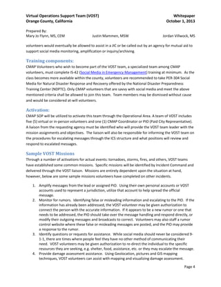 Virtual Operations Support Team (VOST)
Orange County, California
Prepared By:
Mary Jo Flynn, MS, CEM

Justin Mammen, MSW

Whitepaper
October 1, 2013
Jordan Villwock, MS

volunteers would eventually be allowed to assist in a JIC or be called out by an agency for mutual aid to
support social media monitoring, amplification or inquiry/archiving.

Training components:
CMAP Volunteers who wish to become part of the VOST team, a specialized team among CMAP
volunteers, must complete IS-42 (Social Media in Emergency Management) training at minimum. As the
class becomes more available within the county, volunteers are recommended to take PER-304 Social
Media for Natural Disaster Response and Recovery offered by the National Disaster Preparedness
Training Center (NDPTC). Only CMAP volunteers that are savvy with social media and meet the above
mentioned criteria shall be allowed to join this team. Team members may be dismissed without cause
and would be considered at-will volunteers.

Activation:
CMAP SOP will be utilized to activate this team through the Operational Area. A team of VOST includes
five (5) virtual or in-person volunteers and one (1) CMAP Coordinator or PIO (Paid City Representative).
A liaison from the requesting agency must be identified who will provide the VOST team leader with the
mission assignments and objectives. The liaison will also be responsible for informing the VOST team on
the procedures for escalating messages through the ICS structure and what positions will review and
respond to escalated messages.

Sample VOST Missions
Through a number of activations for actual events: tornadoes, storms, fires, and others, VOST teams
have established some common missions. Specific missions will be identified by Incident Command and
delivered through the VOST liaison. Missions are entirely dependent upon the situation at hand,
however, below are some sample missions volunteers have completed on other incidents.
1. Amplify messages from the lead or assigned PIO. Using their own personal accounts or VOST
accounts used to represent a jurisdiction, utilize that account to help spread the official
message.
2. Monitor for rumors. Identifying false or misleading information and escalating to the PIO. If the
information has already been addressed, the VOST volunteer may be given authorization to
connect the person with the accurate information. If it appears to be a new rumor or one that
needs to be addressed, the PIO should take over the message handling and respond directly, or
modify their outgoing messages and broadcasts to correct. Volunteers may also staff a rumor
control website where these false or misleading messages are posted, and the PIO may provide
a response to the rumor.
3. Identify questions or requests for assistance. While social media should never be considered 91-1, there are times where people feel they have no other method of communicating their
need. VOST volunteers may be given authorization to re-direct the individual to the specific
resources they are seeking, e.g. shelter, food, assistance, etc. or they may escalate the message.
4. Provide damage assessment assistance. Using Geolocation, pictures and GIS mapping
techniques, VOST volunteers can assist with mapping and visualizing damage assessment.
Page 4

 
