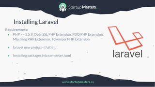 www.startupmasters.eu
Installing Laravel
Requirements:
● PHP >= 5.5.9, OpenSSL PHP Extension, PDO PHP Extension,
Mbstring PHP Extension, Tokenizer PHP Extension
● laravel new project - that’s it !
● Installing packages (via composer.json)
 