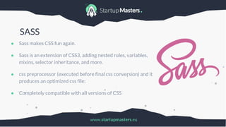 www.startupmasters.eu
SASS
● Sass makes CSS fun again.
● Sass is an extension of CSS3, adding nested rules, variables,
mixins, selector inheritance, and more.
● css preprocessor (executed before final css conversion) and it
produces an optimized css file;
● Completely compatible with all versions of CSS
 