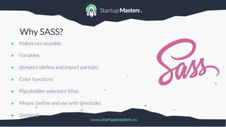 www.startupmasters.eu
Why SASS?
● Makes css reusable
● Variables
● @import (define and import partials)
● Color functions
● Placeholder selectors %foo
● Mixins (define and use with @include)
● @extend
 