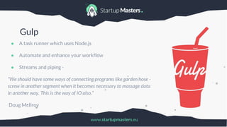 www.startupmasters.eu
Gulp
● A task runner which uses Node.js
● Automate and enhance your workflow
● Streams and piping -
“We should have some ways of connecting programs like garden hose -
screw in another segment when it becomes necessary to massage data
in another way. This is the way of IO also.”
Doug McIlroy
 