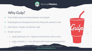 www.startupmasters.eu
Why Gulp?
● Your build system should empower not impede
● Gulp plugins are designed to do one thing only and do it well
● Uses leaner, simpler JavaScript code
● Simple to learn:
○ gulp.task(name, fn) - registers the function with a name
○ gulp.run(tasks...) - runs all tasks with maximum concurrency
○ gulp.watch(glob, fn) - runs a function when a file changes
 