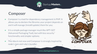 www.startupmasters.eu
Composer
● Composer is a tool for dependency management in PHP. It
allows you to declare the libraries your project depends on
and it will manage (install/update) them for you;
● It is a simple package manager much like APT-GET
(Advanced Packaging Tool), but with less security
functionality and simpler options;
● This idea is not new and Composer is strongly inspired by
node's npm and ruby's bundler.
 