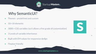 www.startupmasters.eu
Why SemanticUI?
● Themes - predefined and custom
● 50+ UI elements
● 3000 + CSS variables (so it allows a fine grade of customization)
● 3 Levels of variable inheritance
● Built with EM values for responsive design
● Flexbox friendly
 