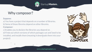 www.startupmasters.eu
Why composer?
Suppose:
a) You have a project that depends on a number of libraries.
b) Some of those libraries depend on other libraries.
Composer:
c) Enables you to declare the libraries you depend on.
d) Finds out which versions of which packages can and need to be
installed, and installs them (meaning it downloads them into your
project).
 