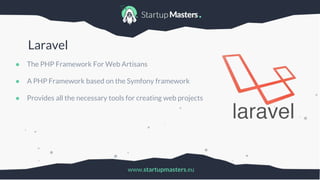 www.startupmasters.eu
Laravel
● The PHP Framework For Web Artisans
● A PHP Framework based on the Symfony framework
● Provides all the necessary tools for creating web projects
 