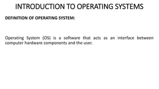 INTRODUCTION TO OPERATING SYSTEMS
DEFINITION OF OPERATING SYSTEM:
Operating System (OS) is a software that acts as an interface between
computer hardware components and the user.
 
